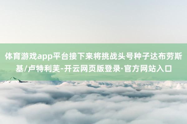 体育游戏app平台接下来将挑战头号种子达布劳斯基/卢特利芙-开云网页版登录·官方网站入口