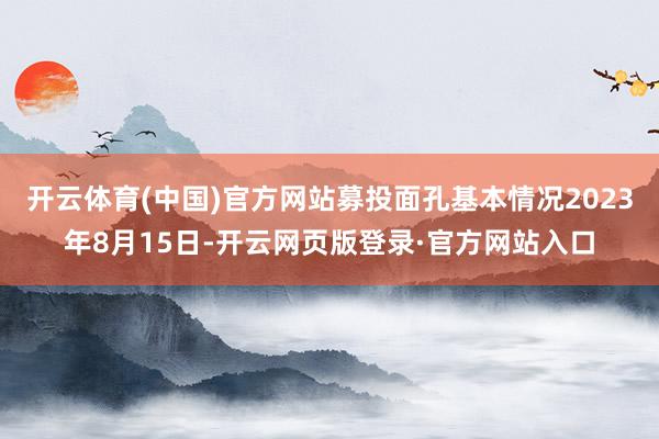 开云体育(中国)官方网站募投面孔基本情况2023年8月15日-开云网页版登录·官方网站入口