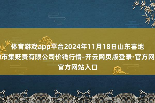 体育游戏app平台2024年11月18日山东喜地农产物市集贬责有限公司价钱行情-开云网页版登录·官方网站入口